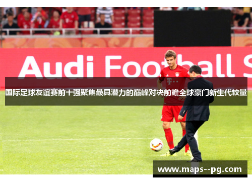 国际足球友谊赛前十强聚焦最具潜力的巅峰对决前瞻全球豪门新生代较量 国际足球友谊赛前十强聚焦最具潜力的巅峰对决前瞻全球豪门新生代较量