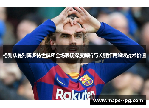 格列兹曼对阵多特世俱杯全场表现深度解析与关键作用解读战术价值 格列兹曼对阵多特世俱杯全场表现深度解析与关键作用解读战术价值