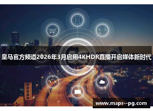 皇马官方频道2026年3月启用4KHDR直播开启媒体新时代